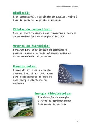 Escola Básica de Padre José Rota


Biodiesel:
É um combustível, substituto do gasóleo, feito à
base de gorduras vegetais e animais.


Células de combustível:
Células electroquímicas que convertem a energia
de um combustível em energia eléctrica.


Motores de hidrogénio:
Surgiram para substituição da gasolina e
gasóleo, assim o mercado automóvel deixa de
estar dependente do petróleo.



Energia solar:
Provem do sol e essa energia
captada é utilizada pelo Homem
para o aquecimento da água ou
como energia eléctrica ou
mecânica.



               Energia Hidreléctrica:
                  É a obtenção de energia
                  através do aproveitamento
                  hidráulico de um rio.




                                                               9
 