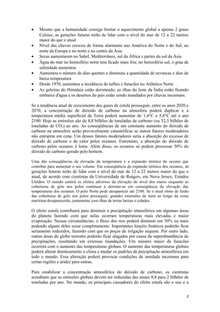 •   Mesmo que a humanidade consiga limitar o aquecimento global a apenas 2 graus
    Celsius, as gerações futuras terão de lidar com o nível do mar de 12 a 22 metros
    maior do que o atual
•   Nível das chuvas cresceu de forma alarmante nas América do Norte e do Sul, no
    norte da Europa e no norte e no centro da Ásia
•   Secas aumentaram no Sahel, Mediterrâneo, sul da África e partes do sul da Ásia
•   Água do mar no hemisfério norte tem ficado mais fria; no hemisfério sul, o grau de
    salinidade aumentou
•   Aumentou o número de dias quentes e diminuiu a quantidade de nevascas e dias de
    baixa temperatura
•   Desde 1970, aumentou a incidência de tufões e furacões no Atlântico Norte
•   As geleiras do Himalaia estão derretendo, as ilhas do leste da Índia estão ficando
    embaixo d'água e os desertos do país estão sendo inundados por chuvas incomuns.

Se a tendência atual de crescimento dos gases de estufa prosseguir, entre os anos 2020 e
2070, a concentração de dióxido de carbono na atmosfera poderá duplicar e a
temperatura média superficial da Terra poderá aumentar de 1,4°C e 5,8°C até o ano
2100. Hoje as emissões são de 8,8 bilhões de toneladas de carbono (ou 32,3 bilhões de
toneladas de CO2) ao ano. As conseqüências de um constante aumento do dióxido de
carbono na atmosfera serão provavelmente catastróficas se outros fatores moderadores
não entrarem em cena. Um desses fatores moderadores seria a absorção do excesso de
dióxido de carbono e de calor pelos oceanos. Entretanto, a absorção do dióxido de
carbono pelos oceanos é lenta. Além disso, os oceanos só podem processar 50% do
dióxido de carbono gerado pelo homem.

Uma das conseqüências da elevação da temperatura é a expansão térmica do oceano que
contribui para aumentar o seu volume. Em conseqüência da expansão térmica dos oceanos, as
gerações futuras terão de lidar com o nível do mar de 12 a 22 metros maior do que o
atual, de acordo com cientistas da Universidade de Rutgers, em Nova Jersey, Estados
Unidos. O mundo sentirá os efeitos adversos da elevação do nível dos mares enquanto as
coberturas de gelo nos polos continuar a derreter-se em conseqüência da elevação das
temperaturas dos oceanos. O polo Norte pode desaparecer até 2100. Se o atual ritmo de fusão
das coberturas de gelo nos polos prosseguir, grandes extensões de terra ao longo da costa
marítima desaparecerão, juntamente com ilhas de terras baixas e cidades.

O efeito estufa contribuirá para diminuir a precipitação atmosférica em algumas áreas
do planeta fazendo com que nelas ocorram temperaturas mais elevadas e maior
evaporação. Nessas circunstâncias, o fluxo dos rios poderá diminuir em 50% ou mais
podendo alguns deles secar completamente. Importantes lençóis freáticos poderão ficar
seriamente reduzidos, fazendo com que os poços de irrigação sequem. Por outro lado,
outras áreas do globo terrestre poderão ficar alagadas por causa da superabundância de
precipitações, resultando em extensas inundações. Um número maior de furacões
ocorrerá com o aumento das temperaturas globais. O aumento das temperaturas globais
poderá alterar drasticamente o clima e mudar os padrões de precipitação atmosférica em
todo o mundo. Essa alteração poderá provocar condições de umidade incomuns para
certas regiões e aridez para outras.

Para estabilizar a concentração atmosférica do dióxido de carbono, os cientistas
acreditam que as emissões globais devem ser reduzidas das atuais 8,8 para 2 bilhões de
toneladas por ano. No mundo, os principais causadores do efeito estufa são o uso e a


                                                                                         2
 