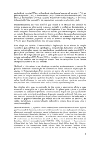 produção de energia (57%), a utilização do clorofluorcarbono na refrigeração (17%), as
práticas agrícolas (14%), o desmatamento (9%) e outras atividades industriais (3%). No
Brasil, o desmatamento (75,4%), a queima de combustíveis fósseis (22%), os processos
industriais (1,6%) e outros (1%) são os principais responsáveis pelo efeito estufa.

Independentemente das várias soluções que venham a ser adotadas para eliminar ou
mitigar as causas do efeito estufa como, por exemplo, o combate ao desmatamento, a
adoção de novas práticas agrícolas, a mais importante é sem dúvidas a mudança da
matriz energética mundial com a adoção de medidas que contribuam para a eliminação
ou redução do consumo de combustíveis fósseis na produção de energia, bem como para
seu uso mais eficiente nos transportes, na indústria, na agropecuária e nas cidades
(residências e comércio), haja vista ser o uso e a produção de energia responsáveis por
57% dos gases de estufa emitidos pela atividade humana.

Para atingir este objetivo, é imprescindível a implantação de um sistema de energia
sustentável que contribua para a produção de energia limpa. Para existir um sistema de
energia sustentável no mundo com a produção de energia limpa é preciso que até 2030 a
produção de petróleo seja reduzida à metade e a de carvão de 90%, enquanto as fontes
renováveis de energia cresçam quase 4 vezes para reduzir as emissões de carbono à
metade registrada em 1989. No ano 2030, as energias renováveis deveriam ser da ordem
de 70% da produção total de energia do planeta. Estes são os requisitos de um sistema
energético sustentável em todo o mundo.

No Brasil, o esforço deveria ser voltado para o combate ao desmatamento, o controle da
poluição industrial e substituição dos combustíveis fósseis utilizados na produção de
energia por fontes renováveis. Num momento em que se sabe que é preciso minimizar o
aquecimento global através da adoção de técnicas limpas e sustentáveis, investindo-se
em fontes de energia renováveis em substituição aos combustíveis fósseis, o governo
brasileiro decidiu explorar o petróleo descoberto nas profundezas das camadas do pré-
sal no litoral sul/sudeste do país, cujas emissões correspondentes estarão na atmosfera
nos próximos anos, alimentando ainda mais o ciclo do aquecimento global.

Isto significa dizer que, na contramão da luta contra o aquecimento global e suas
catastróficas conseqüências, o governo brasileiro faz planos para explorar o petróleo
descoberto nas camadas do pré-sal no litoral sul/sudeste do país sem que seja abordado
um ponto muito importante em toda esta discussão: a questão ambiental. Fala-se no uso
dos lucros da exploração do petróleo do pré-sal em investimentos na inclusão social e
cultural da população brasileira que entende deva ser feito através da educação, da
saúde e da habitação e, lamentavelmente, nada sobre o impacto desta atividade sobre o
aquecimento global.

*Fernando Alcoforado, 73, engenheiro e doutor em Planejamento Territorial e Desenvolvimento Regional
pela Universidade de Barcelona, professor universitário e consultor nas áreas de planejamento estratégico,
planejamento empresarial, planejamento regional e planejamento de sistemas energéticos, é autor dos
livros Globalização (Editora Nobel, São Paulo, 1997), De Collor a FHC- O Brasil e a Nova (Des)ordem
Mundial (Editora Nobel, São Paulo, 1998), Um Projeto para o Brasil (Editora Nobel, São Paulo, 2000),
Os condicionantes do desenvolvimento do Estado da Bahia (Tese de doutorado. Universidade de
Barcelona, http://www.tesisenred.net/handle/10803/1944, 2003), Globalização e Desenvolvimento
(Editora Nobel, São Paulo, 2006), Bahia- Desenvolvimento do Século XVI ao Século XX e Objetivos
Estratégicos na Era Contemporânea (EGBA, Salvador, 2008), The Necessary Conditions of the
Economic and Social Development- The Case of the State of Bahia (VDM Verlag Dr. Müller


                                                                                                        3
 