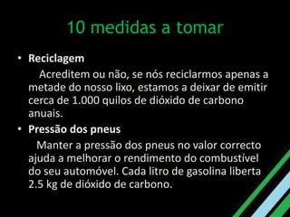 10 medidas a tomar Reciclagem   Acreditem ou não, se nós reciclarmos apenas a metade do nosso lixo, estamos a deixar de emitir cerca de 1.000 quilos de dióxido de carbono anuais. Pressão dos pneus   Manter a pressão dos pneus no valor correcto ajuda a melhorar o rendimento do combustível do seu automóvel. Cada litro de gasolina liberta 2.5 kg de dióxido de carbono.