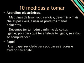 10 medidas a tomar Aparelhos electrónicos.   Máquinas de lavar roupa e loiça, devem ir o mais cheias possíveis, e usar os produtos menos poluentes.    Devemos ter também o mínimo de coisas ligadas, pois para quê ter a televisão ligada, se estou ao computador?PapelUsar papel reciclado para poupar as árvores e evitar o seu abate.
