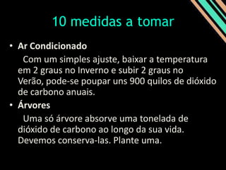 10 medidas a tomar Ar Condicionado  Com um simples ajuste, baixar a temperatura em 2 graus no Inverno e subir 2 graus no Verão, pode-se poupar uns 900 quilos de dióxido de carbono anuais. Árvores  Uma só árvore absorve uma tonelada de dióxido de carbono ao longo da sua vida. Devemos conserva-las. Plante uma.