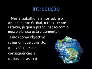 Introdução   Neste trabalho falamos sobre o Aquecimento Global, tema que nos cativou, já que a preocupação com o nosso planeta está a aumentar.     Temos como objectivo    saber em que consiste,     quais são as suas    consequências e     outras coisas mais. 