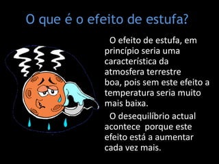 O que é o efeito de estufa?    O efeito de estufa, em princípio seria uma característica da atmosfera terrestre boa, pois sem este efeito a temperatura seria muito mais baixa.   O desequilíbrio actual acontece  porque este efeito está a aumentar cada vez mais.   