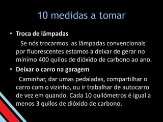 10 medidas a tomar Troca de lâmpadas   Se nós trocarmos  as lâmpadas convencionais por fluorescentes estamos a deixar de gerar no mínimo 400 quilos de dióxido de carbono ao ano. Deixar o carro na garagem  Caminhar, dar umas pedaladas, compartilhar o carro com o vizinho, ou ir trabalhar de autocarro de vez em quando. Cada 10 quilómetros é igual a menos 3 quilos de dióxido de carbono. 