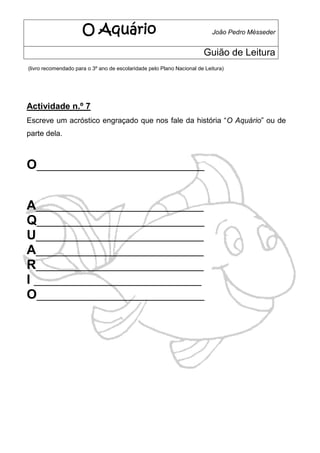 O Aquário                                            João Pedro Mésseder


                                                                       Guião de Leitura
(livro recomendado para o 3º ano de escolaridade pelo Plano Nacional de Leitura)




Actividade n.º 7
Escreve um acróstico engraçado que nos fale da história “O Aquário” ou de
parte dela.



O____________________________


A____________________________
Q____________________________
U____________________________
A____________________________
R____________________________
I ____________________________
O____________________________
 