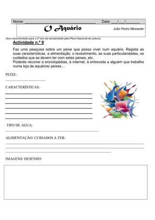 Nome: ___________________________________                                     Data: ___/___/_______
                                O Aquário                                                João Pedro Mésseder


(livro recomendado para o 3º ano de escolaridade pelo Plano Nacional de Leitura)
     Actividade n.º 9
     Faz uma pesquisa sobre um peixe que possa viver num aquário. Regista as
     suas características, a alimentação, o revestimento, as suas particularidades, os
     cuidados que se devem ter com estes peixes, etc.
     Poderás recorrer a enciclopédias, à internet, à entrevista a alguém que trabalhe
     numa loja de aquários/ peixes…

PEIXE:
______________________

CARACTERÍSTICAS:




TIPO DE ÁGUA:
___________________________________________________

ALIMENTAÇÃO/ CUIDADOS A TER:
____________________________________________________________________________
____________________________________________________________________________
__________________________________________________________

IMAGENS/ DESENHO
 