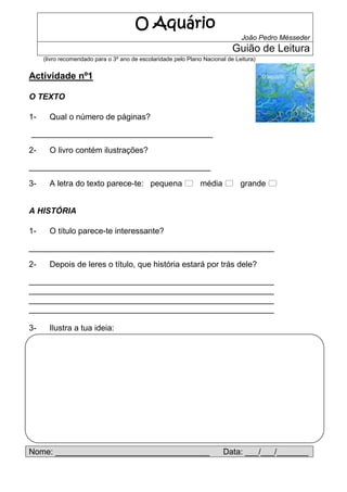 O Aquário
                                                                               João Pedro Mésseder
                                                                            Guião de Leitura
     (livro recomendado para o 3º ano de escolaridade pelo Plano Nacional de Leitura)


Actividade nº1

O TEXTO

1-     Qual o número de páginas?

________________________________________

2-     O livro contém ilustrações?

________________________________________

3-     A letra do texto parece-te: pequena  média  grande 


A HISTÓRIA

1-     O título parece-te interessante?

______________________________________________________

2-     Depois de leres o título, que história estará por trás dele?

______________________________________________________
______________________________________________________
______________________________________________________
______________________________________________________

3-     Ilustra a tua ideia:




Nome: __________________________________                                Data: ___/___/_______
 