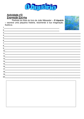 Actividade nº2
   Expressão Escrita
          Partindo do título do livro de João Mésseder – O Aquário
 – escreve uma pequena história, recorrendo à tua imaginação.
 Ilustra-a.
1____________________________________________
2____________________________________________
3_____________________________________________________________
4_____________________________________________________________
5_____________________________________________________________
6_____________________________________________________________
7_____________________________________________________________
8_____________________________________________________________
9_____________________________________________________________
10____________________________________________________________
11____________________________________________________________
12____________________________________________________________
13____________________________________________________________
14____________________________________________________________
15____________________________________________________________
16____________________________________________________________
17____________________________________________________________
18____________________________________________________________
19____________________________________________________________
20____________________________________________________________
 