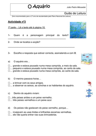 O Aquário                                            João Pedro Mésseder


                                                                            Guião de Leitura
     (livro recomendado para o 3º ano de escolaridade pelo Plano Nacional de Leitura)


Actividade nº3

1ª parte - Lê o texto até à página 10.


1-   Quem é a personagem principal do texto?
______________________________________________
2-     Onde se localiza a acção?
_____________________________________________________


3-     Escolhe a resposta que estiver correcta, assinalando-a com X:


a)     O aquário era…
… grande e estava pousado numa mesa comprida, a meio da sala.
… pequeno e estava pousado numa mesa comprida, ao canto da sala.
… grande e estava pousado numa mesa comprida, ao canto da sala.


b)     O menino passava horas…
… a brincar com os seus amigos.
… a observar os seixos, as conchas e os habitantes do aquário.


c)     Dentro do aquário viviam:
…três peixes anões e um peixe vermelho.
… três peixes vermelhos e um peixe azul.


d)     Os peixes não gostavam do peixe vermelho, porque…
… invejavam as usas lindas e brilhantes escamas vermelhas.
… ele não queria entrar nas suas brincadeiras.
 