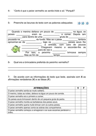 4-   “Certo é que o peixe vermelho se sentia triste e só.” Porquê?
_____________________________________________________________
_______________________________________________

5-   Preenche as lacunas do texto com as palavras adequadas:


    Quando o menino deitava um pouco de ______________ na água, os
peixes ___________ eram os _____________ a comer. Depois iam
___________ para dentro de uma _____________ gruta de _____________,
pousada na ____________ do fundo. Mas se o peixe ____________ tentava
aproximar-se da ____________, logo os ____________ peixes azuis lhe
             ________________ a entrada, com cara de poucos
             _____________. Chegavam mesmo a esconder-lhe as
             ____________, para de vez o ___________.
                Por isso, o peixinho __________ brincava sempre
____________. Mas ao fim de ___________ tempo ______________.


6-   Qual era a brincadeira preferida do peixinho vermelho?
_____________________________________________________________
____________________________________________________________


7-    De acordo com as informações do texto que leste, assinala com X as
afirmações verdadeiras (V) e as falsas (F):


                          AFIRMAÇÕES                                 V   F
O peixe vermelho sentia-se muito solitário.
O menino, todas as noites, deitava na água um pouco de comida.
O peixe vermelho era o primeiro a comer.
Os peixes azuis brincavam dentro de um pequena gruta de pedra.
O peixe vermelho mordia as barbatanas dos peixes azuis.
O peixe vermelho queria muito brincar com os outros peixes.
O peixe vermelho apenas comia as sobras dos companheiros.
O peixe vermelho começou a emagrecer e as suas escamas perderam o
brilho.
 