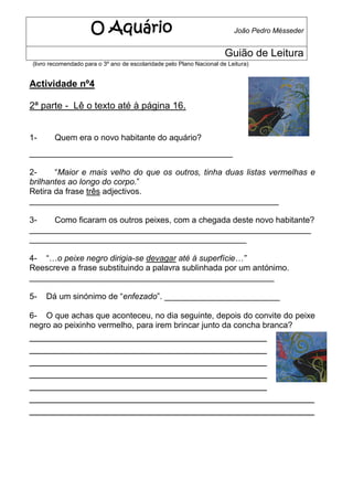 O Aquário                                            João Pedro Mésseder


                                                                       Guião de Leitura
(livro recomendado para o 3º ano de escolaridade pelo Plano Nacional de Leitura)


Actividade nº4

2ª parte - Lê o texto até à página 16.


1-      Quem era o novo habitante do aquário?
____________________________________________

2-     “Maior e mais velho do que os outros, tinha duas listas vermelhas e
brilhantes ao longo do corpo.”
Retira da frase três adjectivos.
______________________________________________________

3-   Como ficaram os outros peixes, com a chegada deste novo habitante?
_____________________________________________________________
_______________________________________________

4- “…o peixe negro dirigia-se devagar até à superfície…”
Reescreve a frase substituindo a palavra sublinhada por um antónimo.
_____________________________________________________

5-   Dá um sinónimo de “enfezado”. _________________________

6- O que achas que aconteceu, no dia seguinte, depois do convite do peixe
negro ao peixinho vermelho, para irem brincar junto da concha branca?
________________________________________
________________________________________
________________________________________
________________________________________
________________________________________
________________________________________________
________________________________________________
 