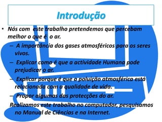 IntroduçãoNós com  este trabalho pretendemos que percebam melhor o que é  o ar. A importância dos gases atmosféricos para os seres vivos. Explicar como é que a actividade Humana pode prejudicar o ar. Explicar porque é que a poluição atmosférica está relacionada com a qualidade de vida. Propor algumas das protecções do ar.Realizamos este trabalho no computador, pesquisamos no Manual de Ciências e na Internet.