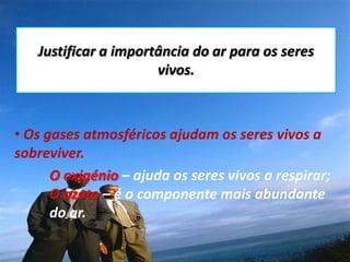 Justificar a importância do ar para os seres vivos.   Os gases atmosféricos ajudam os seres vivos a sobreviver. O oxigénio – ajuda os seres vivos a respirar; O azoto – é o componente mais abundante 	do ar.  
