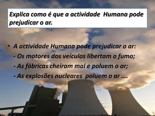 Explica como é que a actividade  Humana pode prejudicar o ar. A actividade Humana pode prejudicar o ar: 	- Os motores dos veículos libertam o fumo; - As fábricas cheiram mal e poluem o ar; - As explosões nucleares  poluem o ar ….