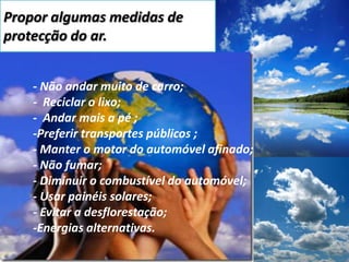 Propor algumas medidas de protecção do ar.	- Não andar muito de carro;	-  Reciclar o lixo;	-  Andar mais a pé ;	-Preferir transportes públicos ;- Manter o motor do automóvel afinado;- Não fumar;- Diminuir o combustível do automóvel;- Usar painéis solares;- Evitar a desflorestação;-Energias alternativas. 