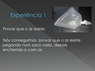  Experiência 1    Provar que o ar existe:    Nós conseguimos  provar que o ar existe pegando num saco vazio, depois enchendo-o com ar.