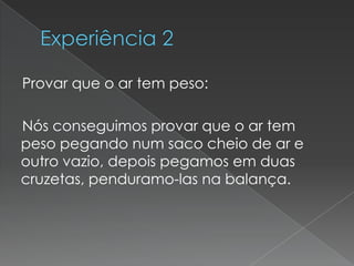 Experiência 2    Provar que o ar tem peso:    Nós conseguimos provar que o ar tem peso pegando num saco cheio de ar e outro vazio, depois pegamos em duas cruzetas, penduramo-las na balança.
