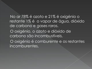     No ar 78% é azoto e 21% é oxigénio o restante 1% é  o vapor de água, dióxido de carbono e gases raros.     O oxigénio, o azoto e dióxido de carbono são incombustíveis.   O oxigénio é comburente e os restantes incomburentes.