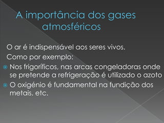 A importância dos gases                                      atmosféricos  O ar é indispensável aos seres vivos.  Como por exemplo:Nos frigoríficos, nas arcas congeladoras onde se pretende a refrigeração é utilizado o azoto O oxigénio é fundamental na fundição dos metais. etc. 