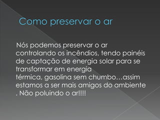 Como preservar o ar    Nós podemos preservar o ar  controlando os incêndios, tendo painéis de captação de energia solar para se transformar em energia  térmica, gasolina sem chumbo…assim estamos a ser mais amigos do ambiente . Não poluindo o ar!!!!   