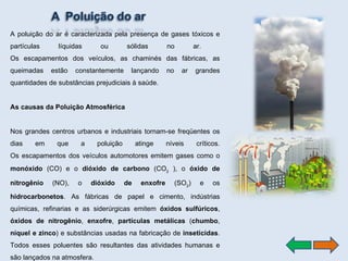 A poluição do ar é caracterizada pela presença de gases tóxicos e partículas líquidas ou sólidas no ar.  Os escapamentos dos veículos, as chaminés das fábricas, as queimadas estão constantemente lançando no ar grandes quantidades de substâncias prejudiciais à saúde.  As causas da Poluição Atmosférica Nos grandes centros urbanos e industriais tornam-se freqüentes os dias em que a poluição atinge níveis críticos. Os escapamentos dos veículos automotores emitem gases como o  monóxido  (CO) e o  dióxido de carbono  (CO 2  ), o  óxido de nitrogênio  (NO), o  dióxido de enxofre  (SO 2 ) e os  hidrocarbonetos . As fábricas de papel e cimento, indústrias químicas, refinarias e as siderúrgicas emitem  óxidos sulfúricos ,  óxidos de nitrogênio ,  enxofre ,  partículas metálicas  ( chumbo ,  níquel e zinco ) e substâncias usadas na fabricação de  inseticidas . Todos esses poluentes são resultantes das atividades humanas e são lançados na atmosfera.  