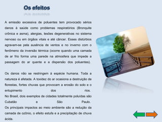 A emissão excessiva de poluentes tem provocado sérios danos à saúde como problemas respiratórios (Bronquite crônica e asma), alergias, lesões degenerativas no sistema nervoso ou em órgãos vitais e até câncer. Esses distúrbios agravam-se pela ausência de ventos e no inverno com o fenômeno da inversão térmica (ocorre quando uma camada de ar frio forma uma parede na atmosfera que impede a passagem do ar quente e a dispersão dos poluentes).  Os danos não se restringem à espécie humana. Toda a natureza é afetada. A toxidez do ar ocasiona a destruição de florestas, fortes chuvas que provocam a erosão do solo e o entupimento dos rios.  No Brasil, dois exemplos de cidades totalmente poluídas são Cubatão e São Paulo.  Os principais impactos ao meio ambiente são a redução da camada de ozônio, o efeito estufa e a precipitação de chuva ácida.  