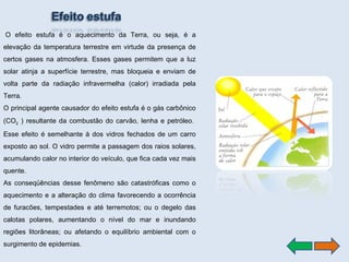   O efeito estufa é o aquecimento da Terra, ou seja, é a elevação da temperatura terrestre em virtude da presença de certos gases na atmosfera. Esses gases permitem que a luz solar atinja a superfície terrestre, mas bloqueia e enviam de volta parte da radiação infravermelha (calor) irradiada pela Terra.  O principal agente causador do efeito estufa é o gás carbônico (CO 2  ) resultante da combustão do carvão, lenha e petróleo.  Esse efeito é semelhante à dos vidros fechados de um carro exposto ao sol. O vidro permite a passagem dos raios solares, acumulando calor no interior do veículo, que fica cada vez mais quente.  As conseqüências desse fenômeno são catastróficas como o aquecimento e a alteração do clima favorecendo a ocorrência de furacões, tempestades e até terremotos; ou o degelo das calotas polares, aumentando o nível do mar e inundando regiões litorâneas; ou afetando o equilíbrio ambiental com o surgimento de epidemias. 