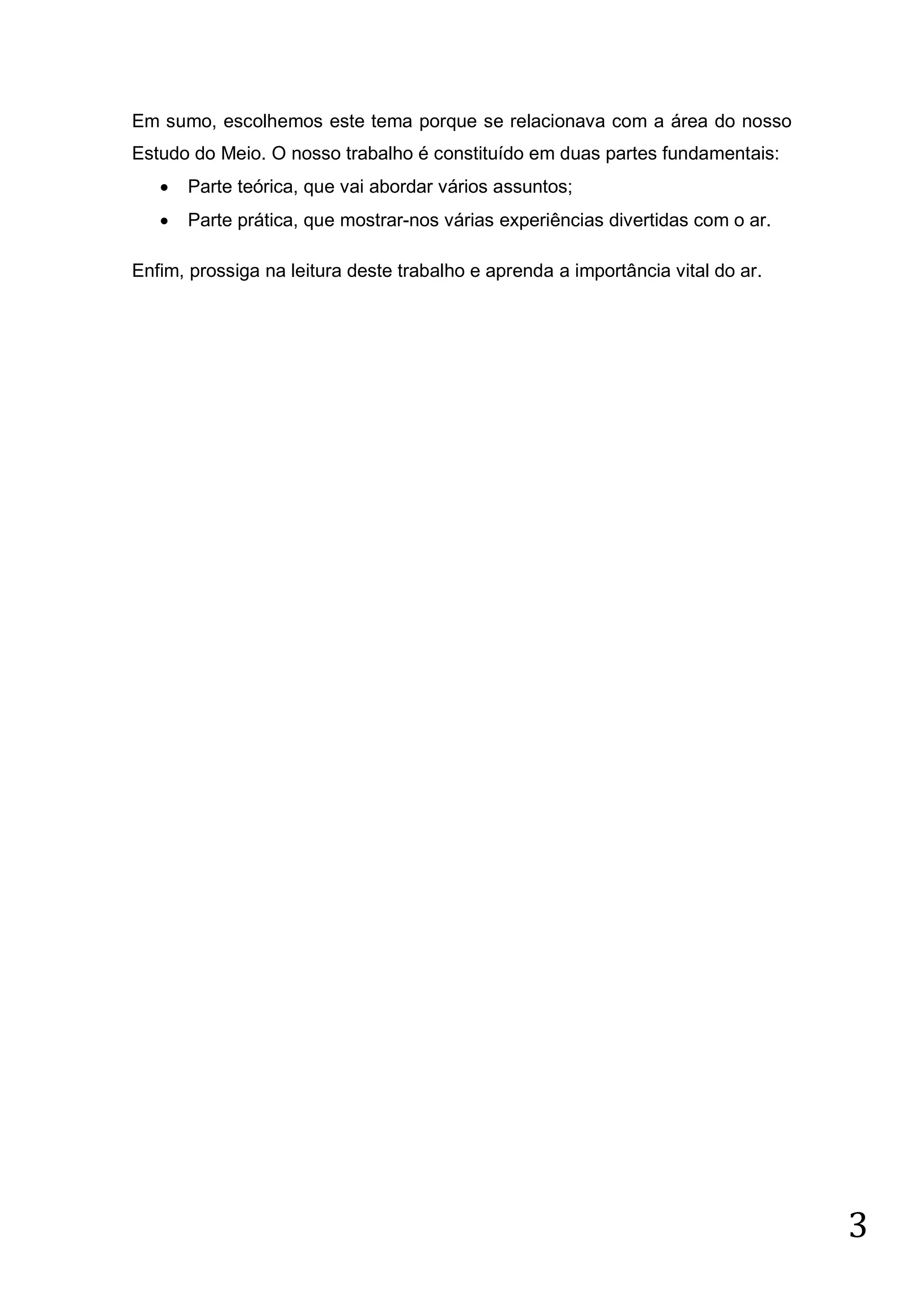 Em sumo, escolhemos este tema porque se relacionava com a área do nosso
Estudo do Meio. O nosso trabalho é constituído em duas partes fundamentais:


Parte teórica, que vai abordar vários assuntos;



Parte prática, que mostrar-nos várias experiências divertidas com o ar.

Enfim, prossiga na leitura deste trabalho e aprenda a importância vital do ar.

3

 