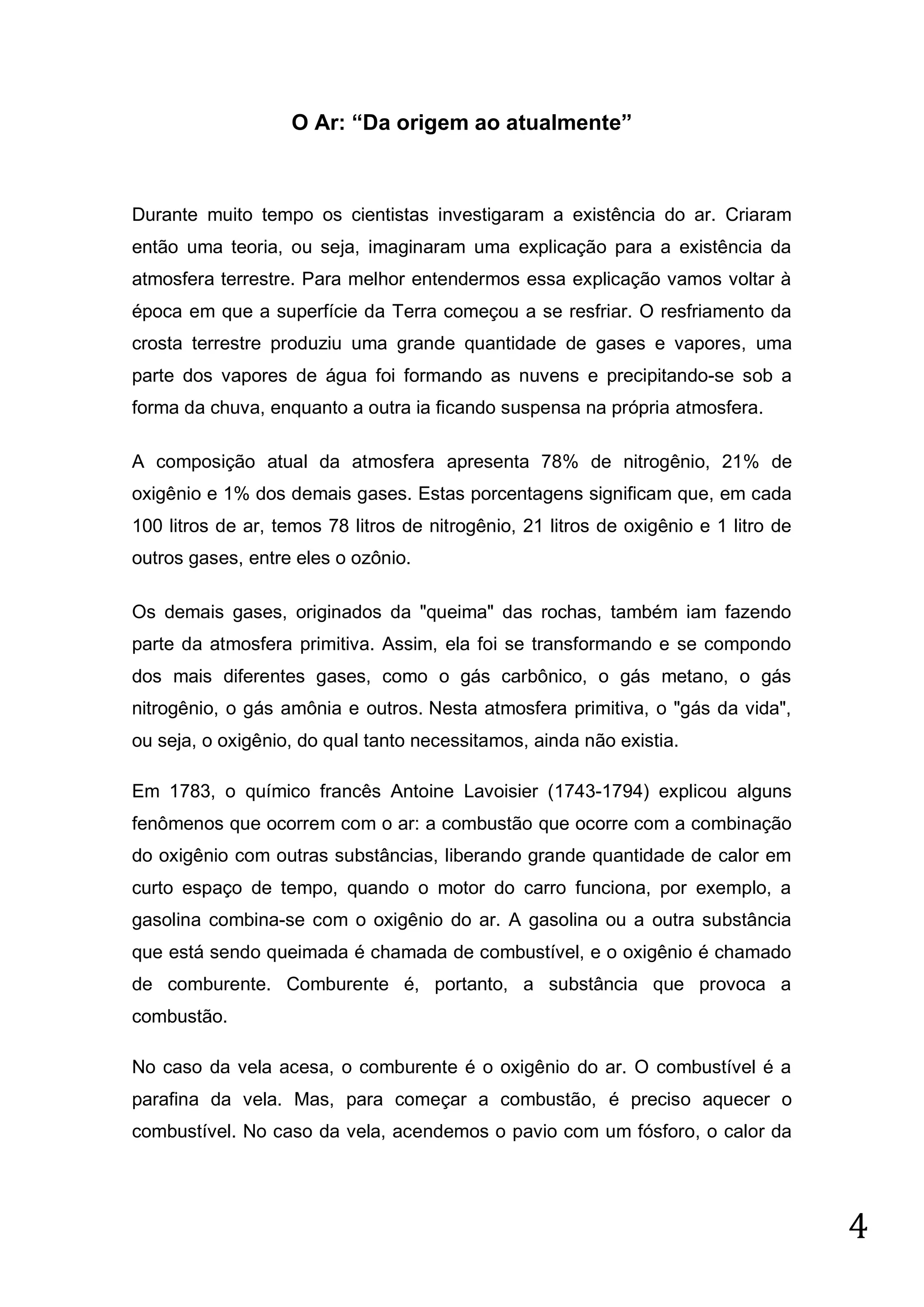 O Ar: “Da origem ao atualmente”

Durante muito tempo os cientistas investigaram a existência do ar. Criaram
então uma teoria, ou seja, imaginaram uma explicação para a existência da
atmosfera terrestre. Para melhor entendermos essa explicação vamos voltar à
época em que a superfície da Terra começou a se resfriar. O resfriamento da
crosta terrestre produziu uma grande quantidade de gases e vapores, uma
parte dos vapores de água foi formando as nuvens e precipitando-se sob a
forma da chuva, enquanto a outra ia ficando suspensa na própria atmosfera.
A composição atual da atmosfera apresenta 78% de nitrogênio, 21% de
oxigênio e 1% dos demais gases. Estas porcentagens significam que, em cada
100 litros de ar, temos 78 litros de nitrogênio, 21 litros de oxigênio e 1 litro de
outros gases, entre eles o ozônio.
Os demais gases, originados da "queima" das rochas, também iam fazendo
parte da atmosfera primitiva. Assim, ela foi se transformando e se compondo
dos mais diferentes gases, como o gás carbônico, o gás metano, o gás
nitrogênio, o gás amônia e outros. Nesta atmosfera primitiva, o "gás da vida",
ou seja, o oxigênio, do qual tanto necessitamos, ainda não existia.
Em 1783, o químico francês Antoine Lavoisier (1743-1794) explicou alguns
fenômenos que ocorrem com o ar: a combustão que ocorre com a combinação
do oxigênio com outras substâncias, liberando grande quantidade de calor em
curto espaço de tempo, quando o motor do carro funciona, por exemplo, a
gasolina combina-se com o oxigênio do ar. A gasolina ou a outra substância
que está sendo queimada é chamada de combustível, e o oxigênio é chamado
de comburente. Comburente é, portanto, a substância que provoca a
combustão.
No caso da vela acesa, o comburente é o oxigênio do ar. O combustível é a
parafina da vela. Mas, para começar a combustão, é preciso aquecer o
combustível. No caso da vela, acendemos o pavio com um fósforo, o calor da

4

 