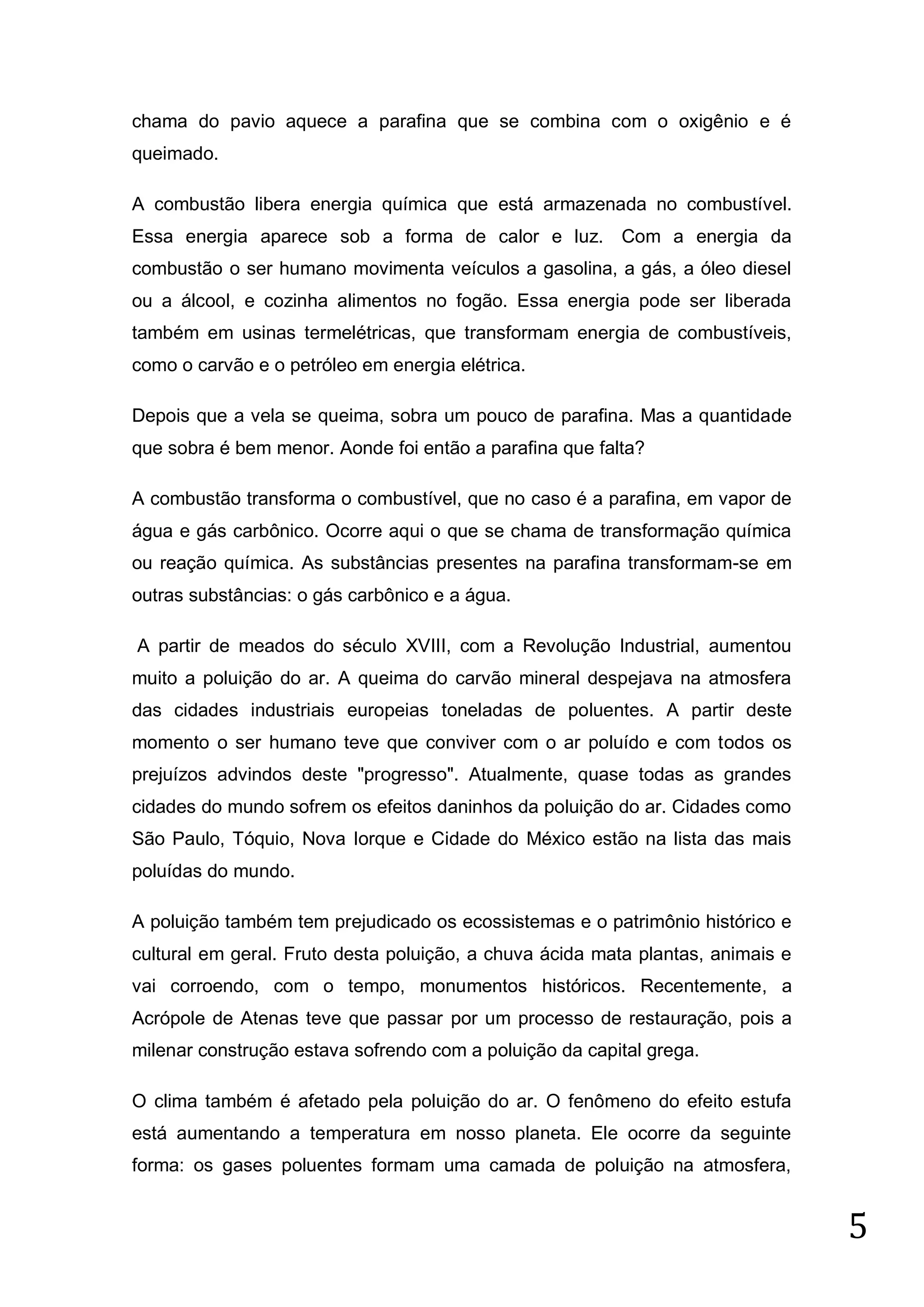 chama do pavio aquece a parafina que se combina com o oxigênio e é
queimado.
A combustão libera energia química que está armazenada no combustível.
Essa energia aparece sob a forma de calor e luz. Com a energia da
combustão o ser humano movimenta veículos a gasolina, a gás, a óleo diesel
ou a álcool, e cozinha alimentos no fogão. Essa energia pode ser liberada
também em usinas termelétricas, que transformam energia de combustíveis,
como o carvão e o petróleo em energia elétrica.
Depois que a vela se queima, sobra um pouco de parafina. Mas a quantidade
que sobra é bem menor. Aonde foi então a parafina que falta?
A combustão transforma o combustível, que no caso é a parafina, em vapor de
água e gás carbônico. Ocorre aqui o que se chama de transformação química
ou reação química. As substâncias presentes na parafina transformam-se em
outras substâncias: o gás carbônico e a água.
A partir de meados do século XVIII, com a Revolução Industrial, aumentou
muito a poluição do ar. A queima do carvão mineral despejava na atmosfera
das cidades industriais europeias toneladas de poluentes. A partir deste
momento o ser humano teve que conviver com o ar poluído e com todos os
prejuízos advindos deste "progresso". Atualmente, quase todas as grandes
cidades do mundo sofrem os efeitos daninhos da poluição do ar. Cidades como
São Paulo, Tóquio, Nova Iorque e Cidade do México estão na lista das mais
poluídas do mundo.
A poluição também tem prejudicado os ecossistemas e o patrimônio histórico e
cultural em geral. Fruto desta poluição, a chuva ácida mata plantas, animais e
vai corroendo, com o tempo, monumentos históricos. Recentemente, a
Acrópole de Atenas teve que passar por um processo de restauração, pois a
milenar construção estava sofrendo com a poluição da capital grega.
O clima também é afetado pela poluição do ar. O fenômeno do efeito estufa
está aumentando a temperatura em nosso planeta. Ele ocorre da seguinte
forma: os gases poluentes formam uma camada de poluição na atmosfera,

5

 