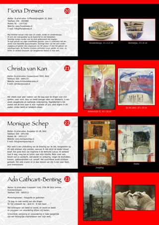 Fiona Drewes                                                             20
Atelier- & privé-adres: Griffensteijnseplein 32, Zeist
Telefoon: 030 - 6923085
Mobiel: 06 - 11077142
Website: www.fionadrewes.nl
E-mail: info@fionadrewes.nl

Mijn keramiek bestaat onder meer uit schalen, borden en sieradendoosjes.
Ik werk met steengoedklei op de draaischijf en met kleiplakken.
Sommige stukken worden voor de stook gedecoreerd met engobes.
Ik maak gebruik van eigen ontwikkelde glazuren, soms in combinatie met een
aantal oude beproefde glazuurrecepten. Sommige delen van het werk worden        Sieradendoosje, 11 x 4,5 cm     Kommetjes, 13 x 6 cm
ongeglazuurd gelaten door wegwassen van het glazuur of door het gebruik van
wasuitsparingen. De hierdoor ontstane contrasten tussen gladde- en ruwe-, en
lichte- en donkere structuren zijn terugkerende thema’s in mijn werk.




Christa van Kan                                                         21
Atelier- & privé-adres: Couwenhoven 5503, Zeist
Telefoon: 030 - 6995172
Website: www.christavankan.exto.nl
E-mail: cjmvkan@xs4all.nl




Het steeds maar weer naderen van die laag waar de dingen voor zich
spreken, waar vorm, kleur en beeld zwanger raken van betekenis, is een
zowel vreugdevolle als kwellende onderneming. Tegelijkertijd is het
zoeken ook de bron waar ik mijn inspiratie uit put, want ergens in dit
zoeken vinden beeld en betekenis elkaar.                                                                      Op het plein, 20 x 20 cm
                                                                               Reliekschrijn II, 40 x 50 cm




Monique Schep                                                           22
Atelier- & privé-adres: Brugakker 62-28, Zeist
Telefoon: 030 - 6953766
Mobiel: 06 - 10921117
Website: www.moniqueschep.nl
E-mail: info@moniqueschep.nl

Mijn werk is een uitdrukking van de beleving van de ziel. Aangesloten op
dit veld ontstaan mijn prenten, waarvan ik niet altijd de totale inhoud
besef. Een grote bron van inspiratie is de Keltische cultuur. Al werkend
haal ik weg, voeg toe en luister naar mijn intuïtie. Niets staat vast.
Vanuit rust en aandacht, veel plezier en verbazing, volgen de etsdrukken,
krassen, sjabloondrukken e.d. vanzelf. Het onzichtbare wordt zichtbaar
gemaakt. Het veld ervaren en je daar bewust van zijn is een waar feest,
pure levensstroom.                                                                                                    Shelter
                                                                                        Inwijding




Ada Cathcart-Benting 23
Atelier- & privé-adres: Crosestein 3146, 3704 NK Zeist (entree:
Krommerijnlaan)
Telefoon: 030 - 6953213

Momentopnamen - fotografie en gedichten
"Ik loop zo vaak voorbij aan alle dingen
De tijd ontbreekt me - denk ik - ik heb haast . . ."
Het samengaan van beeld en woord, en woord en beeld
en processen van verandering blijven mij boeien.
Schoonheid, verrassing en verwondering in ieder jaargetijde
zijn een belangrijke inspiratiebron voor mijn werk.
 