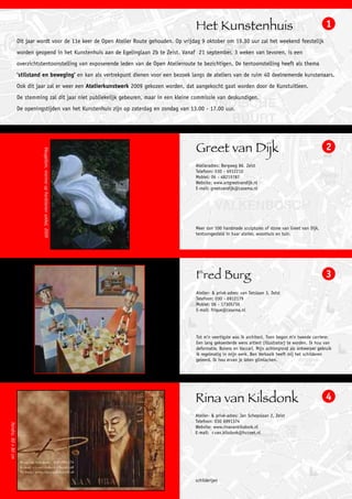 Het Kunstenhuis                                                   1
                     Dit jaar wordt voor de 11e keer de Open Atelier Route gehouden. Op vrijdag 9 oktober om 19.30 uur zal het weekend feestelijk
                     worden geopend in het Kunstenhuis aan de Egelinglaan 2b te Zeist. Vanaf 21 september, 3 weken van tevoren, is een
                     overzichtstentoonstelling van exposerende leden van de Open Atelierroute te bezichtigen. De tentoonstelling heeft als thema
                     ‘stilstand en beweging’ en kan als vertrekpunt dienen voor een bezoek langs de ateliers van de ruim 40 deelnemende kunstenaars.
                     Ook dit jaar zal er weer een Atelierkunstwerk 2009 gekozen worden, dat aangekocht gaat worden door de Kunstuitleen.
                     De stemming zal dit jaar niet publiekelijk gebeuren, maar in een kleine commissie van deskundigen.
                     De openingstijden van het Kunstenhuis zijn op zaterdag en zondag van 13.00 - 17.00 uur.




                                                                                             Greet van Dijk                                                    2
                                Vleugellam, marmer op hardstenen sokkel, 2009




                                                                                             Atelieradres: Bergweg 86, Zeist
                                                                                             Telefoon: 030 - 6912210
                                                                                             Mobiel: 06 - 48219787
                                                                                             Website: www.artgreetvandijk.nl
                                                                                             E-mail: greetvandijk@casema.nl




                                                                                             Meer dan 100 handmade sculptures of stone van Greet van Dijk,
                                                                                             tentoongesteld in haar atelier, woonhuis en tuin.




                                                                                             Fred Burg                                                         3
                                                                                             Atelier- & privé-adres: van Tetslaan 3, Zeist
                                                                                             Telefoon: 030 - 6912179
                                                                                             Mobiel: 06 - 17305736
                                                                                             E-mail: frique@casema.nl




                                                                                             Tot m’n veertigste was ik architect. Toen begon m’n tweede carriere:
                                                                                             Een lang gekoesterde wens artiest (illustrator) te worden. Ik hou van
                                                                                             deformatie, Botero en Vaccari. Mijn achtergrond als ontwerper gebruik
                                                                                             ik regelmatig in mijn werk. Ben Verkaaik heeft mij het schilderen
                                                                                             geleerd. Ik hou ervan je laten glimlachen.




                                                                                             Rina van Kilsdonk                                                 4
                                                                                             Atelier- & privé-adres: Jan Schepslaan 2, Zeist
                                                                                             Telefoon: 030 6991374
Xandra, 80 x 80 cm




                                                                                             Website: www.rinavankilsdonk.nl
                                                                                             E-mail: r.van.kilsdonk@hccnet.nl




                                                                                             schilderijen
 