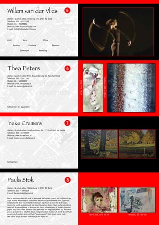 Willem van der Vlies                                                        5
Atelier- & privé-adres: Bergweg 155, 3707 AC Zeist
Telefoon: 030 - 6975155
Mobiel: 06 - 29555802
Website: www.fotostudio155.com
E-mail: info@fotostudio155.com




Licht               Vorm                       Ritme

        Karakter           Puurheid                       Eenvoud

                Samenspel                Beweging




Thea Peters                                                                  6
Atelier- & privé-adres: Prins Alexanderweg 38, Huis ter Heide




                                                                                                                           Sediment,100 x 100 cm
Telefoon: 030 - 2941196
Mobiel: 06 - 18089801                                                                  Lelie, 40 x 70 cm
Website: www.theapeters.nl
E-mail: tm.peters@planet.nl




Schilderijen en aquarellen




Ineke Cremers                                                               7
Atelier- & privé-adres: Rembrandtlaan 2a, 3712 AK Huis ter Heide
Telefoon: 030 - 6930927
Website: www.iccreations.nl
E-mail: inekecremers@planet.nl




Schilderijen




Paula Stok                                                                   8
Atelier- & privé-adres: Wallenburg 1, 3707 AP Zeist
Telefoon: 030 – 6970015
E-mail: Paula.stok@hetnet.nl

Laat u verrassen door het werk in gemengde technieken, waarin op schilderachtige
wijze diverse materialen en technieken met elkaar gecombineerd word. Spanning
wordt gezocht door verschillende materialen bij elkaar op een vlak te brengen.
Abstractie wordt gecombineerd met meer figuratieve delen. Waar nodig gebruikt zij
delen uit de werkelijkheid in de vorm van foto’s, afbeeldingen of stukken (kranten)
papier. Haar werk roept daardoor vaak een sfeer van vergankelijkheid op. Het werk-
proces is zoekend en intuïtief. Waar nodig scheurt zij stukken af, wordt de verfhuid
aangetast of worden delen verfhuid “weggewassen”. Niets staat vooraf vast.                                 Don’t look, 50 x 40 cm                  Hercules, 60 x 50 cm
Het toeval krijgt daardoor nadrukkelijk een eigen rol.
 
