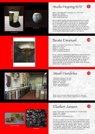 Studio Heyning W/D                                                   9

                                            Atelier- & privé-adres: Prof. Lorentzlaan 113, 3707 HC Zeist
                                            Telefoon: 030 - 6923749
                                            Website: www.heyningwd.com
                                            E-mail: wied@heyningwd.com

                                            Wied en Diederik Heyning maken gecombineerd keramisch werk onder
                                            de naam Heyning W/D Studio. Karakteristiek voor ons werk is diversi-
                                            teit. In de keramiek zoeken wij naar grenzen van uitdrukkingskracht.
                                            Contrast en tegenstelling zijn hierbij belangrijk. Teer, transparant,
                                            kwetsbaar en toch hard en sterk. Bruikbaar, maar toch ook weer boei-
                              21 x 25 cm    end als object. Aards en etherisch in het samengaan van steengoed en
                                            porselein. Een permanent spel van vraag en antwoord. Ons streven is
                                            dat de liefhebber blijvend plezier beleeft aan onze objecten.
11 x 12,5 cm




                                            Beate Emanuel                                                        10
                                            Atelier- & privé-adres: Graaf Janlaan 57, 3708GK Zeist
 Brown flower, 120 x 120 cm




                                            Telefoon: 030 - 6911197
                                            Mobiel: 06 - 21294876
                                            Website: www.beate-emanuel.com
                                            E-mail: info@beate-emanuel.com

                                            Na haar carrière als modeontwerpster begon Beate in 1996 met schilderen.
                                            Daarbij hanteert zij voornamelijk gemengde technieken. Vooral de
                                            combinaties van acryl met papier en zand zijn terug te vinden in haar
                                            werk. Abstracte en figuratieve thema’s wisselen elkaar af. Fysieke en
                                            psychische aspecten van de mens verwoordt Beate op haar eigen
                                            kunstzinnige wijze. Ze laat deze dingen zien zonder franje, met weinig
                                            detaillering en in gedempte tinten.




                                             Steef Hendriks                                                      11
                                             Atelieradres: Julianalaan 11b, Zeist
                                             Privé-adres: Julianalaan 21a, Zeist
                                             Telefoon: 030 - 8792288
                                             Mobiel: 06 - 22014338
                                             Website: www.steefhendriks.nl
                                             E-mail: info@steefhendriks.nl




                                             Werkt in een van de best uitgeruste glasstudio’s van Nederland.
                                             Maakt sculpturen, vazen en schalen. Maakt ook werk in opdracht.




                                             Elzelien Jansen                                                     12
                                             Atelier- & privé-adres: Frederik Hendriklaan 50, 3708 VD te Zeist
                                             Telefoon: 030 - 6939646
                                             Mobiel: 06 - 81162450
                                             E-mail: elzelien_atelier@hotmail.com

                                             Het werk van Elzelien kenmerkt zich door een voortdurende zoektocht
                                             naar vormen/ houdingen en gebaren in het verhalend werken, binnen
                                             de verbondenheid van kunst en leven. Thema’s die zij o.a. als leidraad/
                                             inspiratiebron hanteert zijn: religieuze reliëfs - taferelen - portretten
Boot in de IJssel                            en landschappen. Gebruikte materialen: klei, zachte steensoorten, was,
                                             brons, gouache, potlood en biester. Ze geeft workshops in haar atelier,
                               Mothercare    waaronder ook begeleiding bij het maken van gedenkstenen.
 