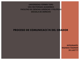 UNIVERSIDAD FERMIN TORO
VICE RECTORADO ACADEMICO
FACULTAD DE CIENCIAS JURIDICAS Y POLITICAS
ESCUELA DE DERECHO
PROCESO DE COMUNICACIÓN DEL ORADOR
INTEGRANTE:
RADWAN RADWAN
20.142777
 