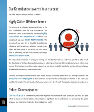 Our Contribution towards Your success:
     We value your success persistently to deliver:




     Highly Skilled Offshore Teams:
     The choice of an offshore development team is the

     most challenging goal for any entrepreneur. We

     make this choice quite easier by recruiting      highly
     specialized and experienced staff that have
     exceptional grip over latest technologies. The

     strength of any team lies in its ability to collaborate

     effectively and targets are achieved through team

     effort. We take pride in declaring that our teams

     excel in generating the best output every day through

     exemplary team work.
     We believe that investment in employees training and skill development has a lot many benefits to offer for all

     the stakeholders. We have been quite successful in retaining our teams and the employee turnover rate is zero

     percent. This has been one of the major reasons that our clients are highly satisfied in working with our offshore

     development teams to get maximum benefits.



     Flexibility and responsiveness towards client needs make our offshore teams stand out among customers. We
     empower our employees             to think different and ensure that client needs are fulfilled in the best ways

     possible. We employ the right people who live our vision every day through their positive approach towards work.




     Robust Communication:
     Communication        is fundamentally the most important requirement of every client and we make the best

     efforts to leave our clients satisfied. We realize how significant it is to understand and overcoming the global


10   language and cultural barriers in the dynamic business world.

                                                                                                    | www.oarans.com
 