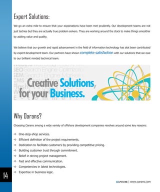 Expert Solutions:
     We go an extra mile to ensure that your expectations have been met prudently. Our development teams are not

     just techies but they are actually true problem solvers. They are working around the clock to make things smoother

     by adding value and quality.



     We believe that our growth and rapid advancement in the field of information technology has alot been contributed

     by expert development team. Our partners have shown complete        satisfaction with our solutions that we owe
     to our brilliant minded technical team.




     Why Oarans?
     Choosing Oarans among a wide variety of offshore development companies revolves around some key reasons:


     DD One-stop-shop services.
     DD Efficient definition of the project requirements.
     DD Dedication to facilitate customers by providing competitive pricing.
     DD Building customer trust through commitment.
     DD Belief in strong project management.
     DD Fast and effective communication.
     DD Competencies in latest technologies.
     DD Expertise in business logic.
14
                                                                                                    | www.oarans.com
 