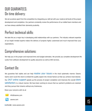 OUR GUARANTEES:
On time delivery:
We set ourselves apart from the competition by integrating our skill set with your needs at all levels of the project

development and completion. Our partners constantly review the performance of our skilled team members and

we have always satisfied their demands prudently.




Perfect technical skills:
We take this as a major key in developing solid relationships with our partners. The industry relevant expertise

of our bright minded experts makes the delivery of projects highly customized and much improved than your
expectations.




Comprehensive solutions:
We help you in the proper and improved time and budget estimates. We provide you complete development life

cycles from software development to quality assurance as well as SEO services.




Contact Us:
We guarantee fast replies and can help      resolve your issues          in the most systematic manner. Oarans

teams work round the clock to embed the quality aspect into minute factors so that you achieve most desired.

Our 24/7 online support speeds up the process of project completion and improves the overall client
satisfaction in a robust manner. We have been working to ensure that our partner’s problems are resolved
and they pursue their dreams without any hindrances.

Share your concerns with Us at


        info@oarans.com

        oarans.com

                                                                                                                        15
          | www.oarans.com
 