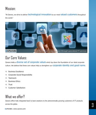 Mission:
“At Oarans, we strive to deliver   technological innovation to our most valued customers throughout
the world.”




Our Core Values:
Oarans holds a  diverse set of corporate values which lay down the foundation of our ideal corporate
culture. We believe that these core values help us strengthen our corporate identity and good name.


DD Business Excellence
DD Corporate Social Responsibility
DD Teamwork
DD Business Ethics
DD Trust
DD Customer Satisfaction




What we offer?
Oarans offers fully integrated back to back solutions to the phenomenally growing customers of IT products

across the globe.
                                                                                                             3
         | www.oarans.com
 