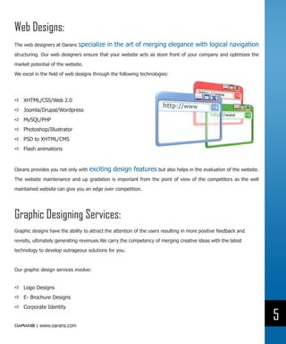 Web Designs:
The web designers at Oarans   specialize in the art of merging elegance with logical navigation
structuring. Our web designers ensure that your website acts as store front of your company and optimizes the

market potential of the website.

We excel in the field of web designs through the following technologies:




DD XHTML/CSS/Web 2.0
DD Joomla/Drupal/Wordpress
DD MySQL/PHP
DD Photoshop/Illustrator
DD PSD to XHTML/CMS
DD Flash animations


Oarans provides you not only with   exciting design features but also helps in the evaluation of the website.
The website maintenance and up gradation is important from the point of view of the competitors as the well

maintained website can give you an edge over competition.




Graphic Designing Services:
Graphic designs have the ability to attract the attention of the users resulting in more positive feedback and

revisits, ultimately generating revenues.We carry the competency of merging creative ideas with the latest

technology to develop outrageous solutions for you.



Our graphic design services involve:


DD Logo Designs
DD E- Brochure Designs
DD Corporate Identity

                                                                                                                 5
          | www.oarans.com
 