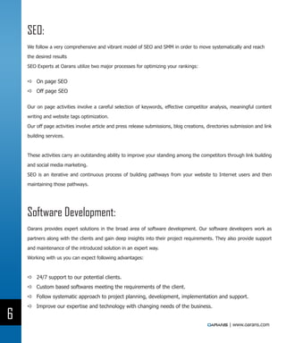 SEO:
    We follow a very comprehensive and vibrant model of SEO and SMM in order to move systematically and reach

    the desired results

    SEO Experts at Oarans utilize two major processes for optimizing your rankings:


    DD On page SEO
    DD Off page SEO

    Our on page activities involve a careful selection of keywords, effective competitor analysis, meaningful content

    writing and website tags optimization.

    Our off page activities involve article and press release submissions, blog creations, directories submission and link

    building services.



    These activities carry an outstanding ability to improve your standing among the competitors through link building

    and social media marketing.

    SEO is an iterative and continuous process of building pathways from your website to Internet users and then

    maintaining those pathways.




    Software Development:
    Oarans provides expert solutions in the broad area of software development. Our software developers work as

    partners along with the clients and gain deep insights into their project requirements. They also provide support

    and maintenance of the introduced solution in an expert way.

    Working with us you can expect following advantages:



    DD 24/7 support to our potential clients.
    DD Custom based softwares meeting the requirements of the client.
    DD Follow systematic approach to project planning, development, implementation and support.
    DD Improve our expertise and technology with changing needs of the business.

6
                                                                                                     | www.oarans.com
 
