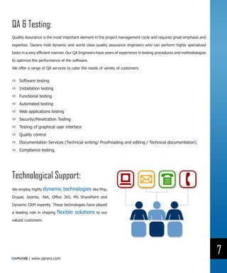 QA & Testing:
Quality Assurance is the most important element in the project management cycle and requires great emphasis and

expertise. Oarans hold dynamic and world class quality assurance engineers who can perform highly specialized

tasks in a very efficient manner. Our QA Engineers have years of experience in testing procedures and methodologies

to optimize the performance of the software.

We offer a range of QA services to cater the needs of variety of customers:


DD Software testing
DD Installation testing
DD Functional testing
DD Automated testing
DD Web applications testing
DD Security/Penetration Testing
DD Testing of graphical user interface
DD Quality control
DD Documentation Services (Technical writing/ Proofreading and editing / Technical documentation).
DD Compliance testing.




Technological Support:
We employ highly dynamic      technologies like Php,
Drupal, Joomla, .Net, Office 365, MS SharePoint and

Dynamic CRM expertly. These technologies have played

a leading role in shaping   flexible solutions    to our

valued customers.




                                                                                                                      7
         | www.oarans.com
 