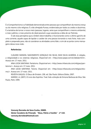 É o Companheirismo e a Fidelidade demonstrada entre pessoas que compartilham da mesma crença
ou do mesmo ciclo religioso; É a tão almejada Pureza, evidenciada por todos os credos e doutrinas;
É a tentativa de tornar o nosso meio (pessoas, lugares, seres que compartilham o mesmo ambiente)
o mais sublime, o mais próximo do ideal possível o que caracteriza a idéia de ser Patriota.
	      É sob essa perceptiva que a Ordem deve trabalhar, é funcionando como o último gancho de
uma corrente, aquele capaz de lapidar o caráter de uma pessoa tornando-o mais forte, mais com-
pleto e preparado para, não só coordenar as atividades como líder, e sim de se portar como mensa-
geiro dessa nova visão.


	     Referências:


	       CLÁUDIO MANOEL NASCIMENTO GONÇALO DA SILVA; DAVI SILVA ALMEIDA. A religião,
a religiosidade e os sistemas religiosos. Disponível em: <http://www.ipepe.com.br/idebab.html>.
Acesso em: 17 maio. 2011.
	       ANA LÚCIA SANTANA. Panteísmo. Disponível em: <http://www.infoescola.com/religiao/pan-
teismo/>. Acesso em: 17 maio. 2011.
	       ANA LÚCIA SANTANA. Teísmo. Disponível em: <http://www.infoescola.com/religiao/teis-
mo/>. Acesso em: 17 maio. 2011.
	       REVISTA GALILEU. O Deus de Einstein. 196. ed. São Paulo: Editora Globo, 2007.
	       KARDEC, A. (1857). O Livro dos Espíritos. Trad. Sob a direção de Simone Barboza da Silva. São
Paulo, Petit, 1999.




	 Vannuty Dorneles de Sena Cunha, 20889.
	 Sênior Cavaleiro do Priorado “Deus, Pátria e Família” nº 110.
	vannuty.dorneles@hotmail.com



                                                                                           página 10
 