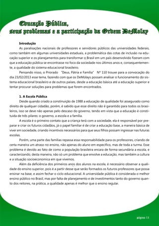 Educação Pública,
seus problemas e a participação da Ordem DeMolay
	      Introdução	
	      As paralisações nacionais de professores e servidores públicos das universidades federais,
como também em algumas universidades estaduais, a problemática das cotas de inclusão na edu-
cação superior e os planejamentos para transformar o Brasil em um país desenvolvido fizeram com
que a educação pública se encontrasse no foco da sociedade nos últimos anos e, consequentemen-
te, a qualidade do sistema educacional brasileiro.
	      Pensando nisso, o Priorado “Deus, Pátria e Família” Nº 110 trouxe para a convocação do
dia 23/02/2013 esse tema, fazendo com que os DeMolays possam analisar o funcionamento do sis-
tema educacional brasileiro e de outros países, desde a educação básica até a educação superior e
tentar procurar soluções para problemas que forem encontrados.


	       1. A Escola Pública
	       Desde quando criado a constinuição de 1988 a educação de qualidade foi assegurado como
direito de qualquer cidadão, porém, é sabido que esse direito não é garantido para todos os brasi-
leiros, isso se deve não apenas pelo descaso do governo, tendo em vista que a educação é consti-
tuida de três pilares: o governo, a escola e a família.
	       A escola é o primeiro contato que a criança terá com a sociedade, ela é responsável por pre-
parar e criar os futuros cidadãos, já o papel familiar é de criar a educação base, a maneira básica de
viver em sociedade, criando incentivos necessários para que seus filhos possam ingressar nas futuras
escolas.
	       Porém, uma parte das famílias repassa essa responsabilidade para os professores, criando de
certa maneira um atraso no ensino, não apenas do aluno em especifico, mas de toda a turma. Esse
problema é devido ao fato de como a população brasileira encara de forma secundária a escola, e
caracterizando, desta maneira, não só um problema que envolve a educação, mas também a cultura
e a situação socioeconomica em que vivemos.
	       Além da deficiência dos primeiros anos dos alunos na escola, é necessário observar a quali-
dade do ensino superior, pois é a partir desse que serão formados os futuros professores que possa
ensinar na base, e assim fechar o ciclo educacional. A universidade pública é considerada o melhor
ensino público no Brasil, mas por falta de planejamento e de investimentos tanto do governo quan-
to dos reitores, na prática, a qualidade apenas é melhor que o ensino regular.




                                                                                            página 11
 