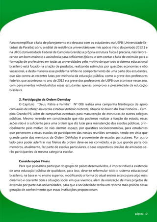 Para exemplificar a falta de planejamento e o descaso com os estudantes: na UEPB (Universidade Es-
tadual da Paraíba) abriu o edital de residência universitária um mês após o inicio do periodo 2013.1 e
na UFCG (Universidade Federal de Campina Grande) a própria estrutura fisica é precária, não favore-
cendo um bom ensino e a assistência para deficientes fisicos, e sem contar a falta de estímulo para a
formação de professores em todas as universidades pelo motivo de que todo o sistema educacional
brasileiro está focado na criação de produtos, realizando estimulos por questões economias e não
vocacional, e desta maneira esse problema reflite no comportamento de uma parte dos estudantes,
que são contra as recentes lutas por melhoria da educação pública, como a greve dos professores
federais que aconteceu no ano de 2012 e a greve dos professores de UEPB que acontece nesse ano,
com pensamentos individualistas esses estudantes apenas comprova a precariedade da educação
brasileira.


	      2. Participação da Ordem Demolay	
	      O Capítulo “Deus, Pátria e Família” Nº 008 realiza uma campanha filantropica de apoio
com aulas de reforço na escola estadual Antônio Victente, situada no bairro do José Pinheiro – Cam-
pina Grande/PB, além de campanhas eventuais para manutenção de estruturas de outros colégios
públicos. Mesmo levando em consideração que não podemos realizar a função do estado, essas
ações não é o suficiente para uma ordem que diz lutar pela manutenção das escolas públicas, prin-
cipalmente pelo motivo de não darmos espaço, por questões socioeconomicas, para estudantes
que pertencem a essas escolas de participarem das nossas reuniões semanais, tendo em vista que
grande parte dos membros da Ordem DeMolay é proveniente de escolas particulares. Por outro
lado para poder adentrar nas fileiras da ordem deve-se ser convidado, e já que grande parte dos
membros, atualmente, faz parte de escolas particulares, o seus respectivos circulos de amizades se-
rão participantes da mesma categoria escolar.


	       Considerações Finais
	       Para que possamos participar do grupo de países desenvolvidos, é imprecindivel a existencia
de uma educação pública de qualidade, para isso, deve-se reformular todo o sistema educacional
brasileiro, na base e no ensino superior, modificando a forma do atual ensino arcaico para algo mais
dinâmico e coerente com a situação social em que vivemos, além da realização de mais projetos de
extensão por parte das universidades, para que a sociededade tenha um retorno mais prático dessa
geração de conhecimento que essas instituições proporcionam.




                                                                                            página 12
 