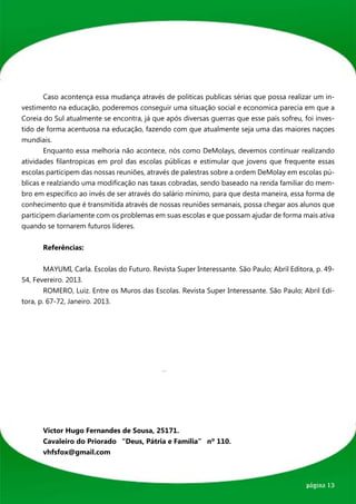 Caso acontença essa mudança através de politicas publicas sérias que possa realizar um in-
vestimento na educação, poderemos conseguir uma situação social e economica parecia em que a
Coreia do Sul atualmente se encontra, já que após diversas guerras que esse país sofreu, foi inves-
tido de forma acentuosa na educação, fazendo com que atualmente seja uma das maiores naçoes
mundiais.
	       Enquanto essa melhoria não acontece, nós como DeMolays, devemos continuar realizando
atividades filantropicas em prol das escolas públicas e estimular que jovens que frequente essas
escolas participem das nossas reuniões, através de palestras sobre a ordem DeMolay em escolas pú-
blicas e realziando uma modificação nas taxas cobradas, sendo baseado na renda familiar do mem-
bro em especifico ao invés de ser através do salário mínimo, para que desta maneira, essa forma de
conhecimento que é transmitida através de nossas reuniões semanais, possa chegar aos alunos que
participem diariamente com os problemas em suas escolas e que possam ajudar de forma mais ativa
quando se tornarem futuros líderes.


	      Referências:


	       MAYUMI, Carla. Escolas do Futuro. Revista Super Interessante. São Paulo; Abril Editora, p. 49-
54, Fevereiro. 2013.
	       ROMERO, Luiz. Entre os Muros das Escolas. Revista Super Interessante. São Paulo; Abril Edi-
tora, p. 67-72, Janeiro. 2013.




	 Victor Hugo Fernandes de Sousa, 25171.
	 Cavaleiro do Priorado “Deus, Pátria e Família” nº 110.
	vhfsfox@gmail.com



                                                                                            página 13
 