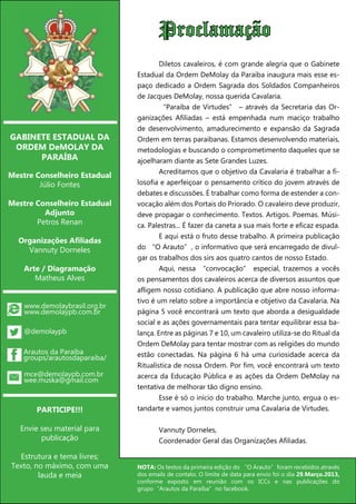 Proclamação
                                         	       Diletos cavaleiros, é com grande alegria que o Gabinete
                                         Estadual da Ordem DeMolay da Paraíba inaugura mais esse es-
                                         paço dedicado a Ordem Sagrada dos Soldados Companheiros
                                         de Jacques DeMolay, nossa querida Cavalaria.
                                         	       “Paraíba de Virtudes” – através da Secretaria das Or-
                                         ganizações Afiliadas – está empenhada num maciço trabalho
                                         de desenvolvimento, amadurecimento e expansão da Sagrada
GABINETE ESTADUAL DA                     Ordem em terras paraibanas. Estamos desenvolvendo materiais,
 ORDEM DeMOLAY DA                        metodologias e buscando o comprometimento daqueles que se
      PARAÍBA                            ajoelharam diante as Sete Grandes Luzes.
                                         	       Acreditamos que o objetivo da Cavalaria é trabalhar a fi-
Mestre Conselheiro Estadual
        Júlio Fontes                     losofia e aperfeiçoar o pensamento crítico do jovem através de
                                         debates e discussões. É trabalhar como forma de estender a con-
Mestre Conselheiro Estadual              vocação além dos Portais do Priorado. O cavaleiro deve produzir,
         Adjunto                         deve propagar o conhecimento. Textos. Artigos. Poemas. Músi-
       Petros Renan                      ca. Palestras... É fazer da caneta a sua mais forte e eficaz espada.
                                         	       E aqui está o fruto desse trabalho. A primeira publicação
  Organizações Afiliadas
    Vannuty Dorneles                     do “O Arauto”, o informativo que será encarregado de divul-
                                         gar os trabalhos dos sirs aos quatro cantos de nosso Estado.
       Arte / Diagramação                	       Aqui, nessa “convocação” especial, trazemos a vocês
          Matheus Alves                  os pensamentos dos cavaleiros acerca de diversos assuntos que
                                         afligem nosso cotidiano. A publicação que abre nosso informa-
                                         tivo é um relato sobre a importância e objetivo da Cavalaria. Na
       www.demolaybrasil.org.br
       www.demolaypb.com.br              página 5 você encontrará um texto que aborda a desigualdade
                                         social e as ações governamentais para tentar equilibrar essa ba-
       @demolaypb                        lança. Entre as páginas 7 e 10, um cavaleiro utiliza-se do Ritual da
                                         Ordem DeMolay para tentar mostrar com as religiões do mundo
    Arautos da Paraíba                   estão conectadas. Na página 6 há uma curiosidade acerca da
    groups/arautosdaparaiba/
                                         Ritualística de nossa Ordem. Por fim, você encontrará um texto
       mce@demolaypb.com.br              acerca da Educação Pública e as ações da Ordem DeMolay na
       wee.muska@gmail.com
                                         tentativa de melhorar tão digno ensino.
                                         	       Esse é só o início do trabalho. Marche junto, ergua o es-
          PARTICIPE!!!                   tandarte e vamos juntos construir uma Cavalaria de Virtudes.

   Envie seu material para               	      Vannuty Dorneles,
         publicação                      	      Coordenador Geral das Organizações Afiliadas.

  Estrutura e tema livres;
Texto, no máximo, com uma                NOTA: Os textos da primeira edição do “O Arauto”foram recebidos através
        lauda e meia                     dos emails de contato. O limite de data para envio foi o dia 29.Março.2013,
                                         conforme exposto em reunião com os ICCs e nas publicações do
                                         grupo“Arautos da Paraíba”no facebook.
  02                       O Preceptor
 