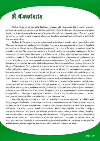 À Cavalaria
	       Na Era Medieval, as figuras fantásticas e, às vezes, até mitológicas dos cavaleiros eram es-
senciais para o desenvolvimento de tantas sociedades. Hoje tais homens honrados permanecem
apenas no imaginário popular, que perpetuou o melhor de suas intenções como formas corretas
de se viver. Levando sempre em conta a honra da Cavalaria medieval, que configurou o melhor do
homem como ideal.
	       Ao falar de Cavalaria remete-se a dois grandes sentidos: o sentido militar e o sentido moral.
Mesmo estando ambas as divisões interligadas. Perceba-se que no parâmetro militar, a Cavalaria
constitui-se da elite de tal seguimento ou grupamento de homens. Desde os tempos remotos, de
quando as civilizações começaram a utilizar a figura do guerreiro montado a cavalo que esta fer-
ramenta tornou-se indispensável para o propósito de tal conflito, talvez por compor a parte mais
móvel de um exército. Sem sombra de dúvidas, nestas eras onde as guerras eram travadas corpo-a-
-corpo, a cavalaria era de suma importância para a decisão do combate. Por exemplo, na batalha de
Gaugamela, travada por Alexandre, O Grande contra os Persas, o papel de sua cavalaria, chamada de
Hetaroi (Cavalaria dos Companheiros), foi primordial para a vitória. Nota-se que por sua importância
militar, a Cavalaria (como grupamento militar) destacou-se, elevando o status dos seus componen-
tes posteriormente. Exemplo este encontrado em Roma, onde apenas os Patrícios poderiam compor
a cavalaria, uma vez que apenas esta categoria abastada poderia possuir um cavalo, armas e arma-
dura, demonstrando que nesta sociedade priorizou-se a culminância das elites sociais e militares.
	       Porém, com a queda do império Romano Ocidental, a cavalaria sofreu algumas modificações,
passando a não ser apenas uma divisão militar já reconhecida por sua mobilidade e status. É impor-
tante frisar que a cavalaria ainda era uma força militar incontestavelmente. Os cavaleiros medievais,
até mesmo no âmbito militar, eram bastante superiores aos que os precederam. Militarmente, pois
com o acréscimo das esporas, obteve-se um maior controle sobre o cavalo e o advento do estribo
que garantiu maior equilíbrio e suporte para o peso da armadura.
	       Mas com algumas mudanças sociais, os cavaleiros tornaram-se exemplos de nobreza, cor-
tesia, coragem, fidelidade, obstinação e humildade. Valendo destaque as Ordens Militares, como a
do Templo, Teutônicos e Hospitalários. Exemplos estes, podemos encontrar nas inúmeras novelas
medievais, onde estes homens, cavaleiros, eram os modelos a serem seguidos, almejados. Exemplos
que se perpetuaram pelas eras e são, até hoje, praticados como herança de tais nobres cavaleiros.
Mesmo que hajam outros exemplos, inegáveis, das mesmas boas qualidades e virtudes os cavaleiros
destacam-se pela forma como fazem suas ações. Mesmo estando com poder (material e militar), as
boas atitudes eram presentes, e mesmo em situações onde haveriam de usar deste poder que lhes
era conferido (guerras, disputas), ainda assim havia toda uma nobreza de ações.




                                                                                           página 03
 