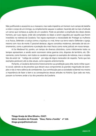 Não justificando o assassínio ou o massacre, mas nada impediria um homem num campo de batalha
a violar o corpo de um inimigo, ou simplesmente saquear o cadáver, havendo até na mais vil atitude
um senso que norteava as ações de um cavaleiro. Pode-se perceber a amplitude dos ideais destes
homens, por suas regras, onde são compilados os ideais a serem seguidos por aqueles que forem
investidos na nobreza da Cavalaria. Tais regras expressam a necessidade de: Proteger as mulheres
e os fracos, Defender a Justiça contra a injustiça e o mal, Amar sua terra natal e Defender a igreja,
mesmo com risco de morte. É possível destacar, alguns conceitos modernos, derivados de tais en-
sinamentos, como o patriotismo e proteção dos mais fracos como norte judicial, em nosso tempo.
	       A Era Medieval foi, porém, um tempo de diversos distúrbios, como infelizmente todos os
tempos apresentam, e sendo assim ocorreram várias guerras civis, disputas de território, etc. Ob-
viamente, como homens, nem todos os cavaleiros seguiam os exemplos de nobreza, mas o simples
fato de existir tal “código de conduta” já é algo de digno merecedor de respeito. Tanto que tais
exemplos perduram até os dias atuais, como exposto anteriormente.
	       Portanto, a Cavalaria demonstra historicamente sua predileção para elite, tanto militar quan-
to social, valendo-se de preceitos que elevam seus componentes às grandes magnitudes de exem-
plos e não à mera valência de combatentes. Sua contribuição para a sociedade ocidental nos mostra
a importância de fazer o bem e as consequências dessas atitudes na história. Que cada vez mais,
possam os homens andar a luz dos preceitos da Cavalaria.




	 Thiago Granja da Silva Oliveira, 25427.
	 Sênior Cavaleiro do Priorado “Deus, Pátria e Família” nº 110.
	thiago.granja@hotmail.com



                                                                                           página 04
 